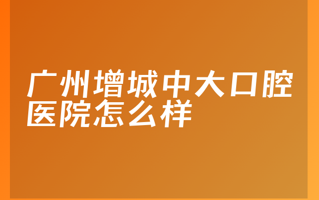 广州增城中大口腔医院怎么样